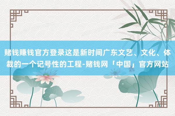 赌钱赚钱官方登录这是新时间广东文艺、文化、体裁的一个记号性的工程-赌钱网「中国」官方网站