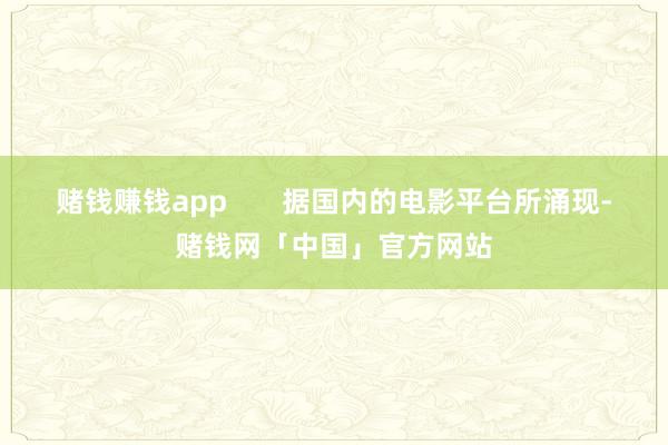 赌钱赚钱app       据国内的电影平台所涌现-赌钱网「中国」官方网站