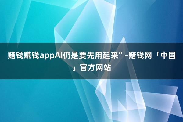 赌钱赚钱appAI仍是要先用起来”-赌钱网「中国」官方网站