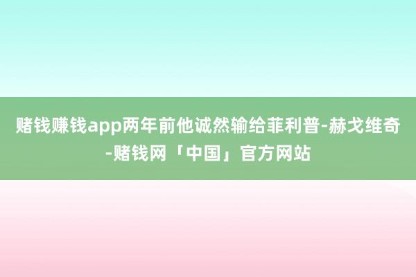 赌钱赚钱app两年前他诚然输给菲利普-赫戈维奇-赌钱网「中国」官方网站