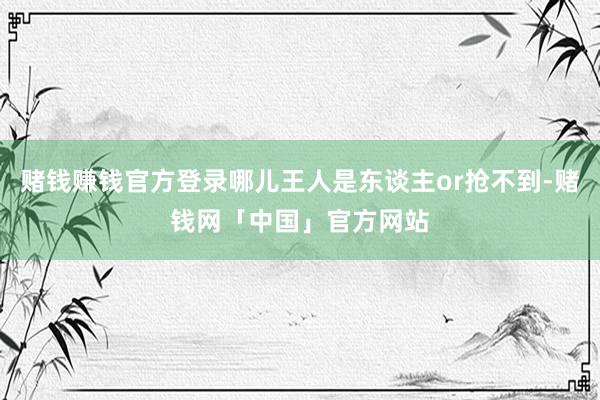 赌钱赚钱官方登录哪儿王人是东谈主or抢不到-赌钱网「中国」官方网站