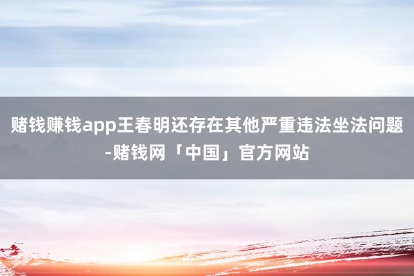 赌钱赚钱app王春明还存在其他严重违法坐法问题-赌钱网「中国」官方网站