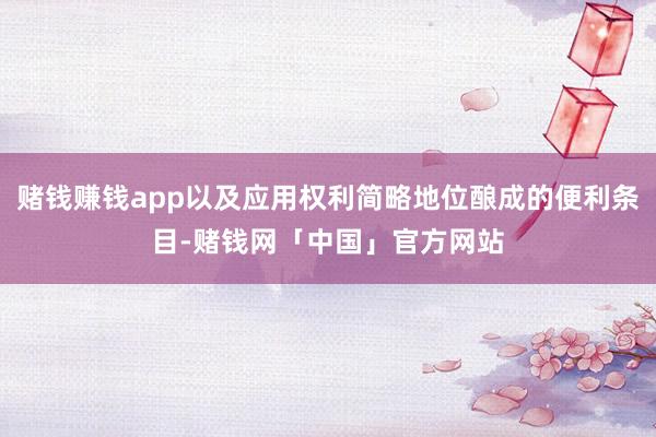 赌钱赚钱app以及应用权利简略地位酿成的便利条目-赌钱网「中国」官方网站