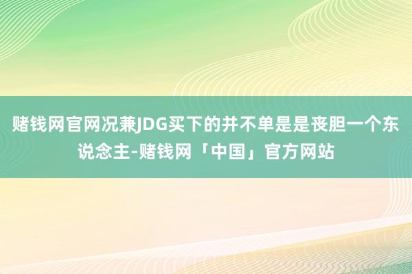 赌钱网官网况兼JDG买下的并不单是是丧胆一个东说念主-赌钱网「中国」官方网站