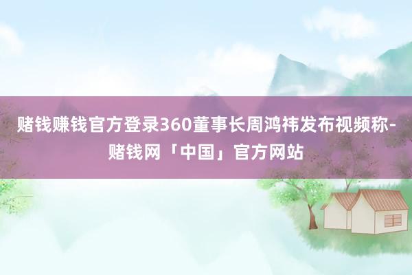 赌钱赚钱官方登录360董事长周鸿祎发布视频称-赌钱网「中国」官方网站