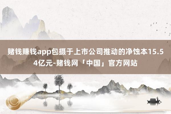 赌钱赚钱app包摄于上市公司推动的净蚀本15.54亿元-赌钱网「中国」官方网站