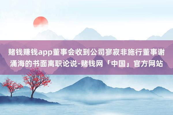 赌钱赚钱app董事会收到公司寥寂非施行董事谢涌海的书面离职论说-赌钱网「中国」官方网站