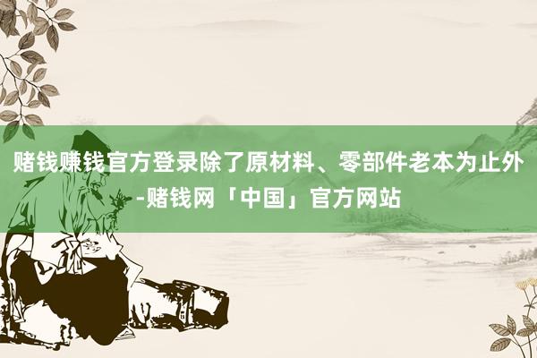 赌钱赚钱官方登录除了原材料、零部件老本为止外-赌钱网「中国」官方网站