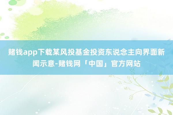 赌钱app下载　　某风投基金投资东说念主向界面新闻示意-赌钱网「中国」官方网站