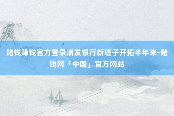 赌钱赚钱官方登录浦发银行新班子开拓半年来-赌钱网「中国」官方网站