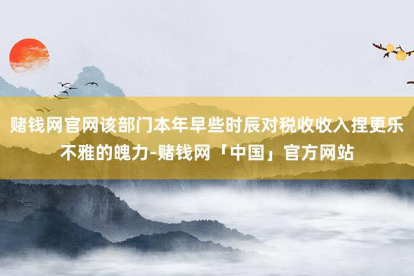 赌钱网官网该部门本年早些时辰对税收收入捏更乐不雅的魄力-赌钱网「中国」官方网站