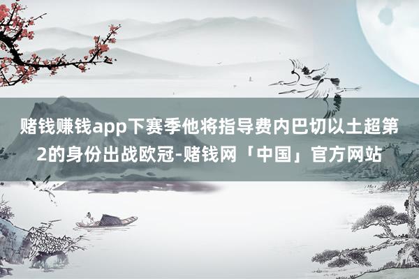 赌钱赚钱app　　下赛季他将指导费内巴切以土超第2的身份出战欧冠-赌钱网「中国」官方网站