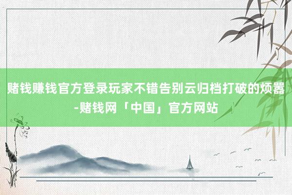 赌钱赚钱官方登录玩家不错告别云归档打破的烦嚣-赌钱网「中国」官方网站