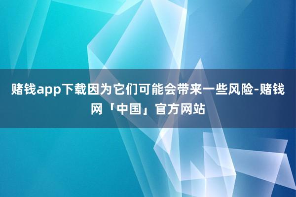 赌钱app下载因为它们可能会带来一些风险-赌钱网「中国」官方网站