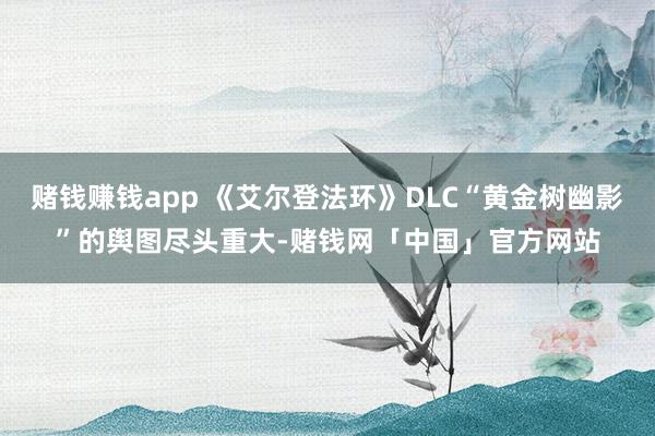 赌钱赚钱app 《艾尔登法环》DLC“黄金树幽影”的舆图尽头重大-赌钱网「中国」官方网站