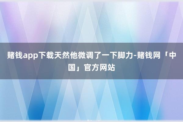 赌钱app下载天然他微调了一下脚力-赌钱网「中国」官方网站