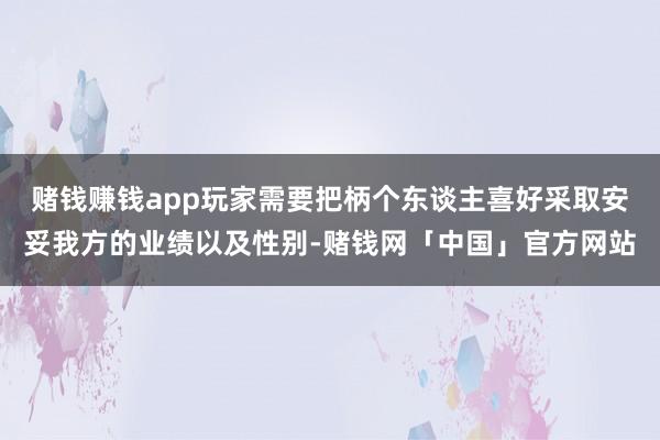 赌钱赚钱app玩家需要把柄个东谈主喜好采取安妥我方的业绩以及性别-赌钱网「中国」官方网站