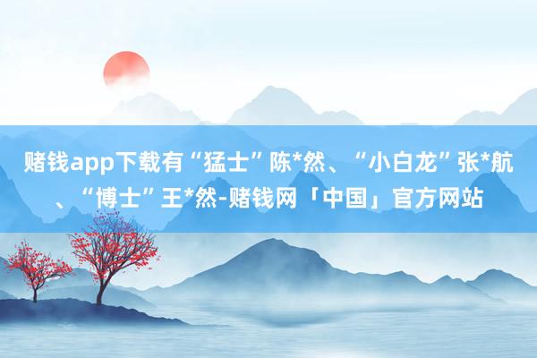 赌钱app下载有“猛士”陈*然、“小白龙”张*航、“博士”王*然-赌钱网「中国」官方网站