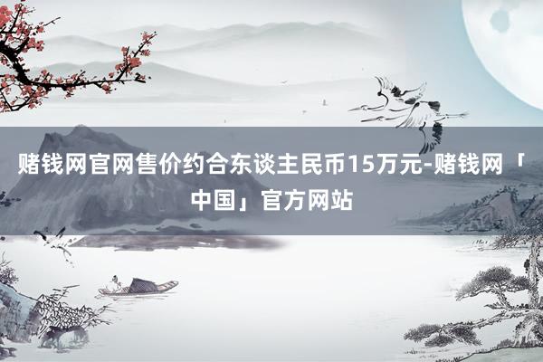 赌钱网官网售价约合东谈主民币15万元-赌钱网「中国」官方网站