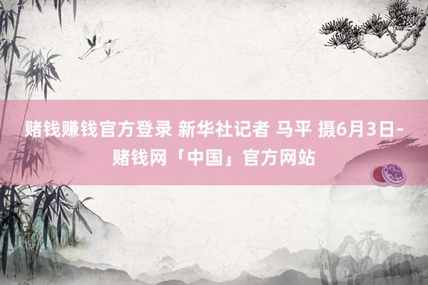 赌钱赚钱官方登录 新华社记者 马平 摄6月3日-赌钱网「中国」官方网站