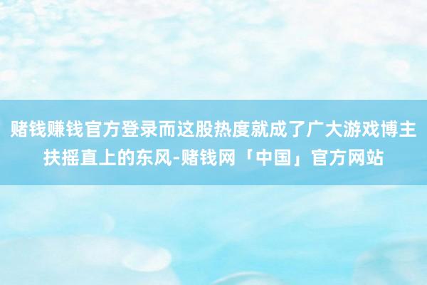 赌钱赚钱官方登录而这股热度就成了广大游戏博主扶摇直上的东风-赌钱网「中国」官方网站