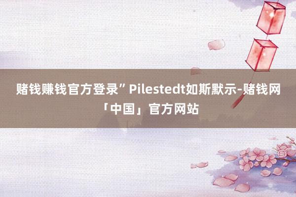 赌钱赚钱官方登录”Pilestedt如斯默示-赌钱网「中国」官方网站