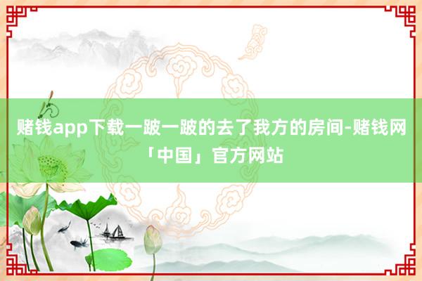 赌钱app下载一跛一跛的去了我方的房间-赌钱网「中国」官方网站