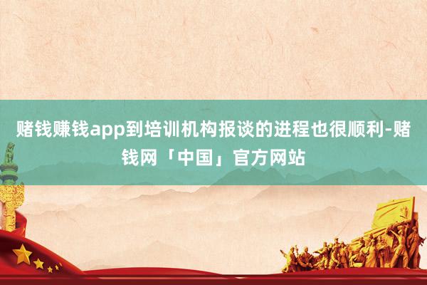 赌钱赚钱app到培训机构报谈的进程也很顺利-赌钱网「中国」官方网站