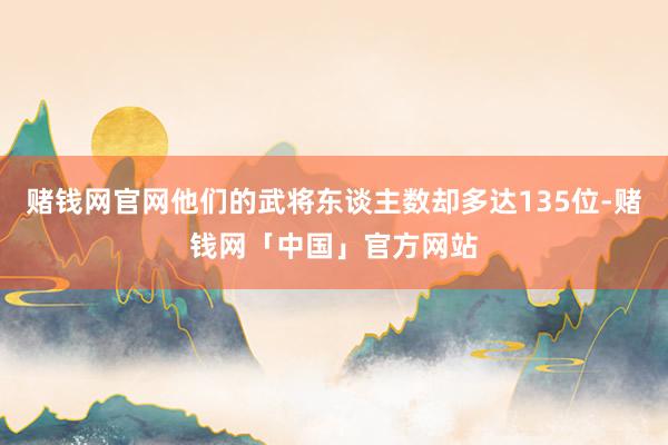 赌钱网官网他们的武将东谈主数却多达135位-赌钱网「中国」官方网站