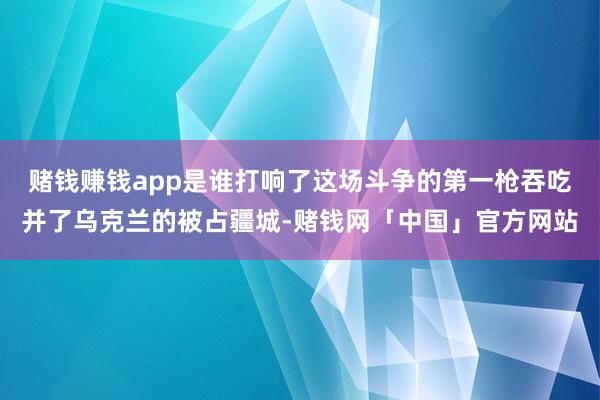 赌钱赚钱app是谁打响了这场斗争的第一枪吞吃并了乌克兰的被占疆城-赌钱网「中国」官方网站