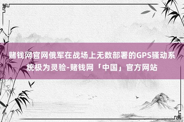 赌钱网官网俄军在战场上无数部署的GPS骚动系统极为灵验-赌钱网「中国」官方网站