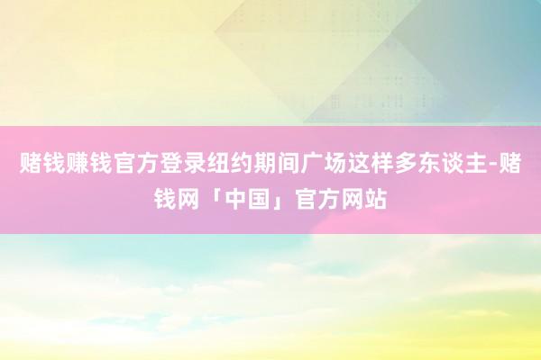 赌钱赚钱官方登录纽约期间广场这样多东谈主-赌钱网「中国」官方网站