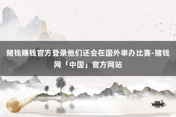 赌钱赚钱官方登录他们还会在国外举办比赛-赌钱网「中国」官方网站