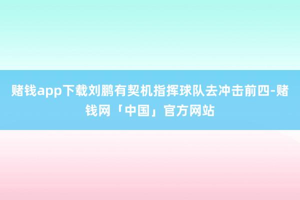 赌钱app下载刘鹏有契机指挥球队去冲击前四-赌钱网「中国」官方网站