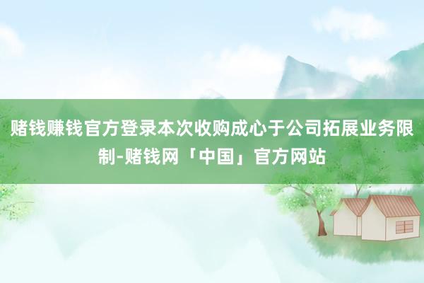 赌钱赚钱官方登录本次收购成心于公司拓展业务限制-赌钱网「中国」官方网站