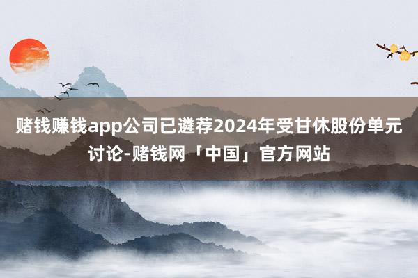 赌钱赚钱app公司已遴荐2024年受甘休股份单元讨论-赌钱网「中国」官方网站