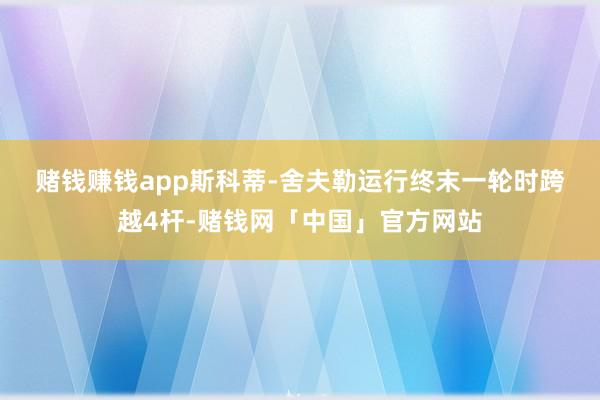 赌钱赚钱app　　斯科蒂-舍夫勒运行终末一轮时跨越4杆-赌钱网「中国」官方网站