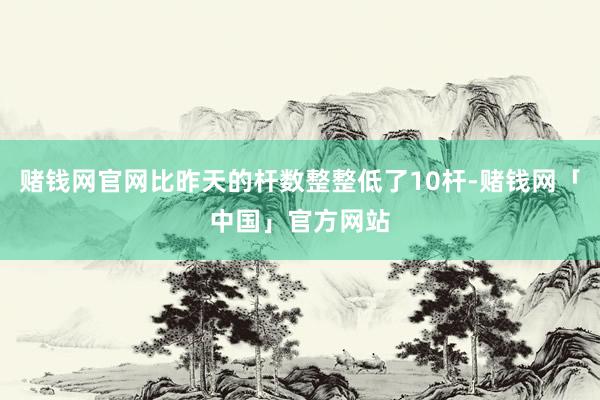 赌钱网官网比昨天的杆数整整低了10杆-赌钱网「中国」官方网站