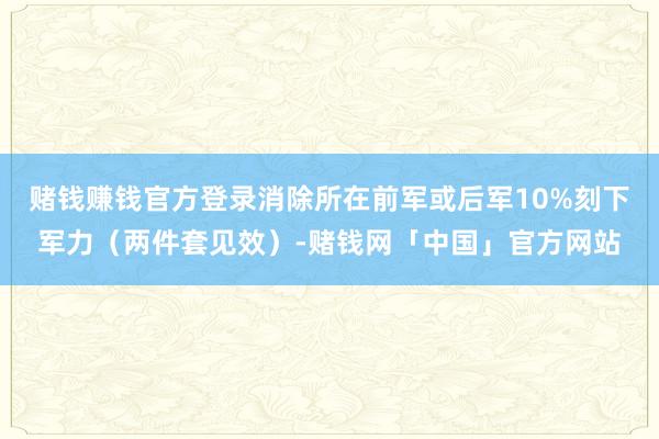 赌钱赚钱官方登录消除所在前军或后军10%刻下军力（两件套见效）-赌钱网「中国」官方网站