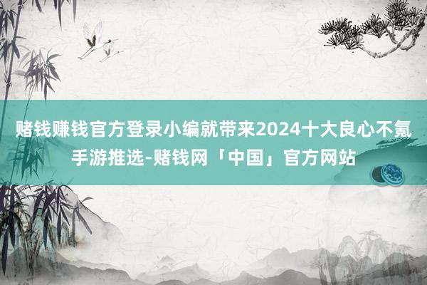 赌钱赚钱官方登录小编就带来2024十大良心不氪手游推选-赌钱网「中国」官方网站