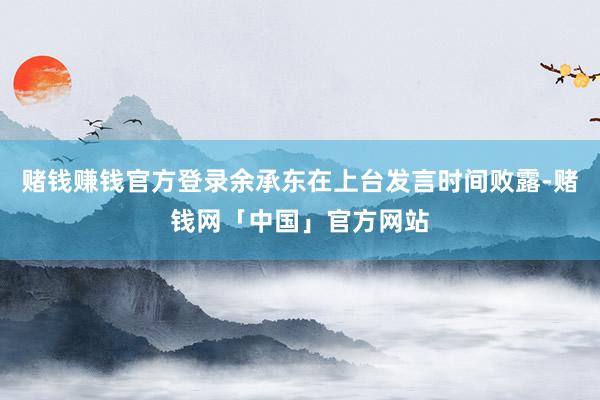 赌钱赚钱官方登录余承东在上台发言时间败露-赌钱网「中国」官方网站