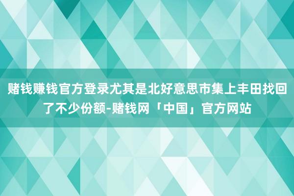 赌钱赚钱官方登录尤其是北好意思市集上丰田找回了不少份额-赌钱网「中国」官方网站