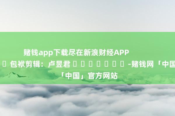 赌钱app下载尽在新浪财经APP            						包袱剪辑：卢昱君 							-赌钱网「中国」官方网站