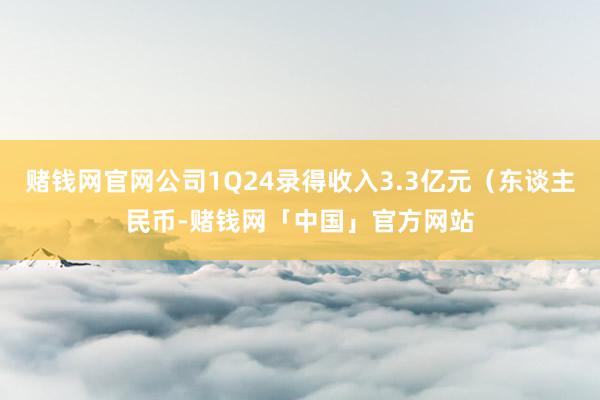 赌钱网官网公司1Q24录得收入3.3亿元（东谈主民币-赌钱网「中国」官方网站