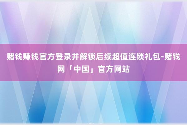 赌钱赚钱官方登录并解锁后续超值连锁礼包-赌钱网「中国」官方网站