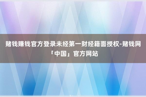 赌钱赚钱官方登录未经第一财经籍面授权-赌钱网「中国」官方网站