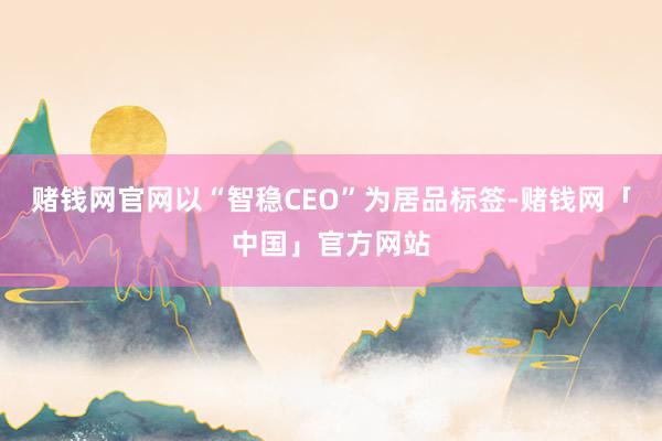 赌钱网官网以“智稳CEO”为居品标签-赌钱网「中国」官方网站