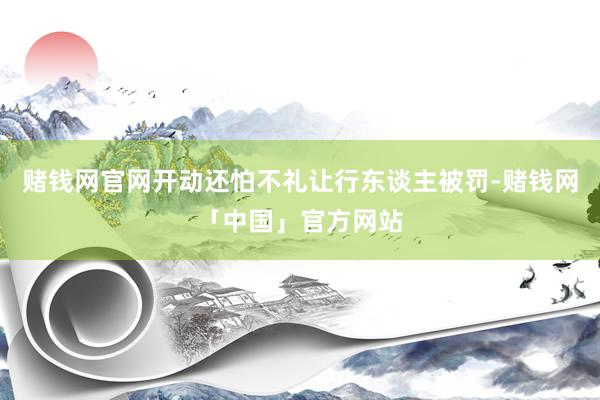 赌钱网官网开动还怕不礼让行东谈主被罚-赌钱网「中国」官方网站