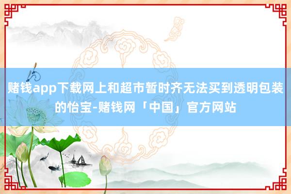 赌钱app下载网上和超市暂时齐无法买到透明包装的怡宝-赌钱网「中国」官方网站