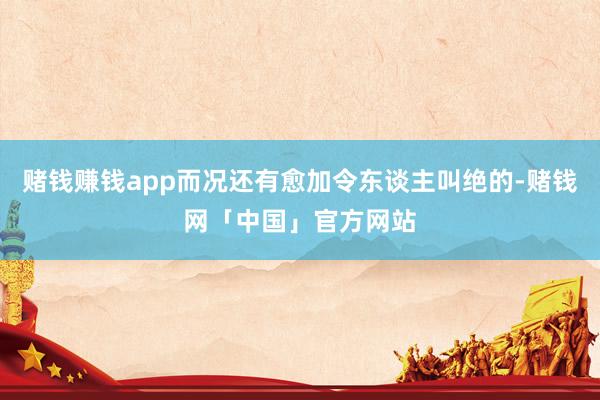 赌钱赚钱app而况还有愈加令东谈主叫绝的-赌钱网「中国」官方网站